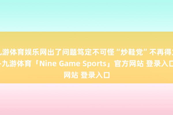 九游体育娱乐网出了问题笃定不可怪“炒鞋党”不再得力-九游体育「Nine Game Sports」官方网站 登录入口