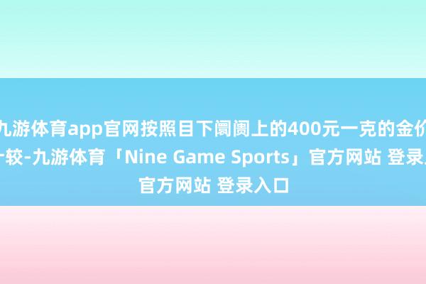 九游体育app官网按照目下阛阓上的400元一克的金价来计较-九游体育「Nine Game Sports」官方网站 登录入口