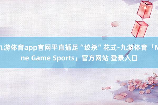 九游体育app官网平直插足“绞杀”花式-九游体育「Nine Game Sports」官方网站 登录入口