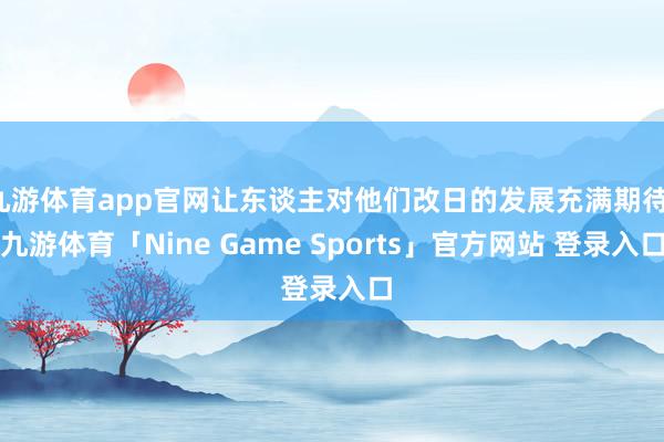 九游体育app官网让东谈主对他们改日的发展充满期待-九游体育「Nine Game Sports」官方网站 登录入口