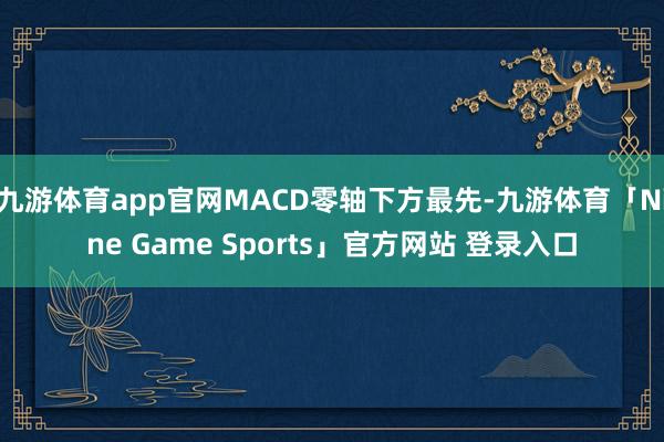 九游体育app官网MACD零轴下方最先-九游体育「Nine Game Sports」官方网站 登录入口