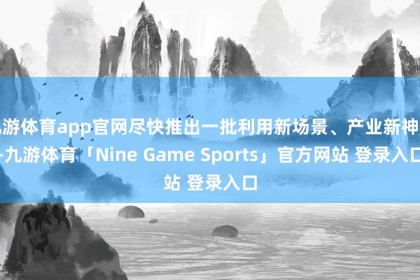 九游体育app官网尽快推出一批利用新场景、产业新神色-九游体育「Nine Game Sports」官方网站 登录入口