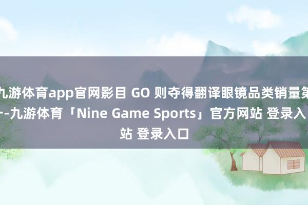 九游体育app官网影目 GO 则夺得翻译眼镜品类销量第一-九游体育「Nine Game Sports」官方网站 登录入口