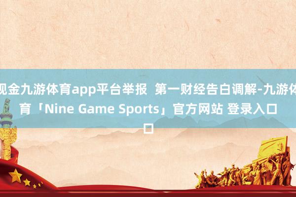 现金九游体育app平台举报  第一财经告白调解-九游体育「Nine Game Sports」官方网站 登录入口