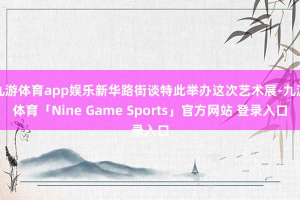 九游体育app娱乐新华路街谈特此举办这次艺术展-九游体育「Nine Game Sports」官方网站 登录入口