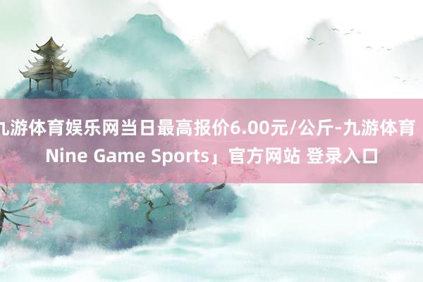 九游体育娱乐网当日最高报价6.00元/公斤-九游体育「Nine Game Sports」官方网站 登录入口