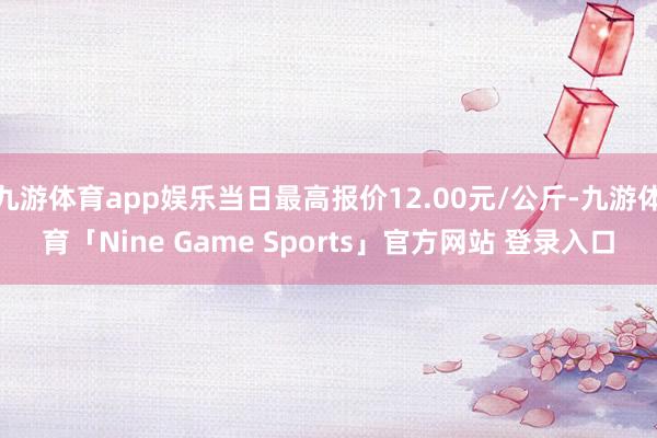 九游体育app娱乐当日最高报价12.00元/公斤-九游体育「Nine Game Sports」官方网站 登录入口