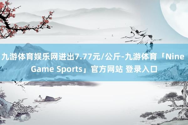 九游体育娱乐网进出7.77元/公斤-九游体育「Nine Game Sports」官方网站 登录入口