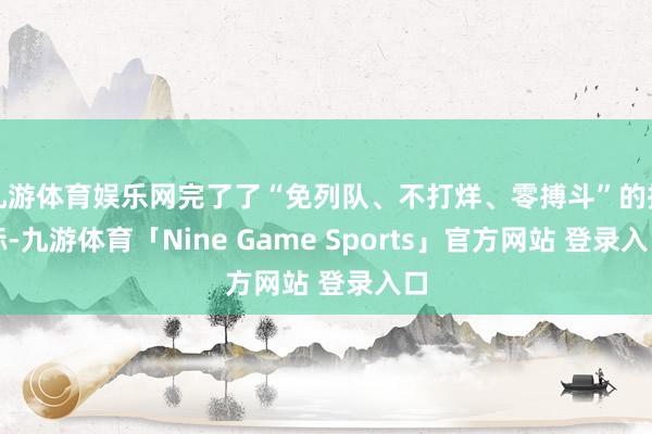 九游体育娱乐网完了了“免列队、不打烊、零搏斗”的指标-九游体育「Nine Game Sports」官方网站 登录入口