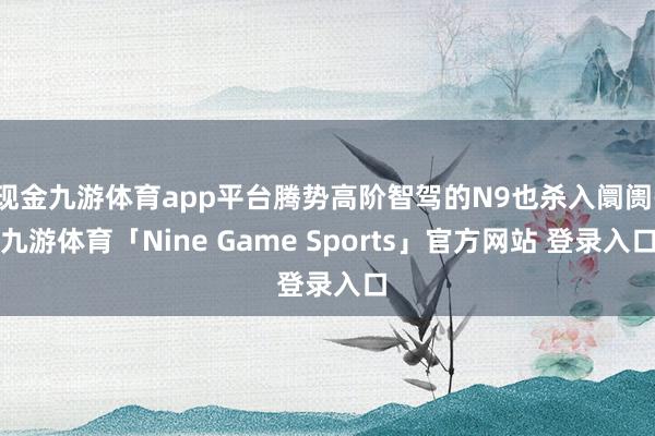 现金九游体育app平台腾势高阶智驾的N9也杀入阛阓-九游体育「Nine Game Sports」官方网站 登录入口