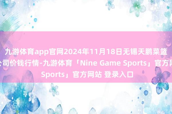 九游体育app官网2024年11月18日无锡天鹏菜篮子工程有限公司价钱行情-九游体育「Nine Game Sports」官方网站 登录入口