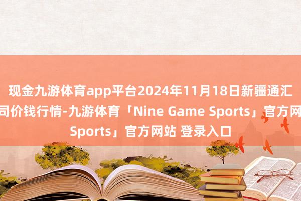 现金九游体育app平台2024年11月18日新疆通汇市集有限公司价钱行情-九游体育「Nine Game Sports」官方网站 登录入口