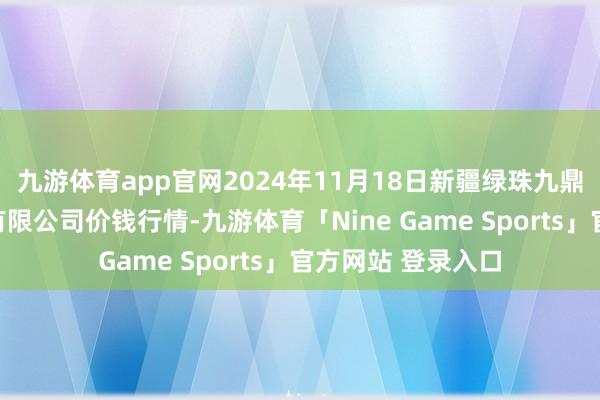 九游体育app官网2024年11月18日新疆绿珠九鼎农居品指标贬责有限公司价钱行情-九游体育「Nine Game Sports」官方网站 登录入口