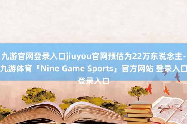 九游官网登录入口jiuyou官网预估为22万东说念主-九游体育「Nine Game Sports」官方网站 登录入口