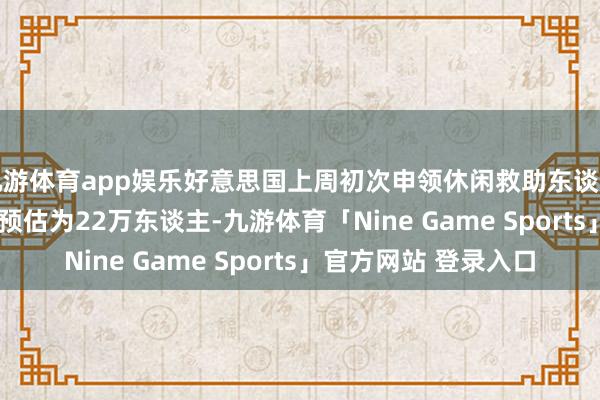 九游体育app娱乐好意思国上周初次申领休闲救助东谈主数为21.3万东谈主 预估为22万东谈主-九游体育「Nine Game Sports」官方网站 登录入口