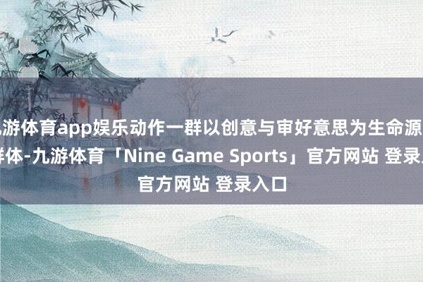 九游体育app娱乐动作一群以创意与审好意思为生命源头的群体-九游体育「Nine Game Sports」官方网站 登录入口