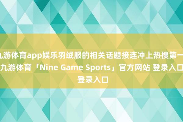 九游体育app娱乐羽绒服的相关话题接连冲上热搜第一-九游体育「Nine Game Sports」官方网站 登录入口