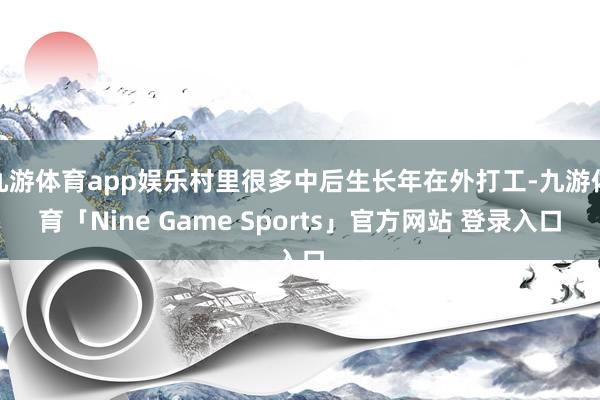 九游体育app娱乐村里很多中后生长年在外打工-九游体育「Nine Game Sports」官方网站 登录入口