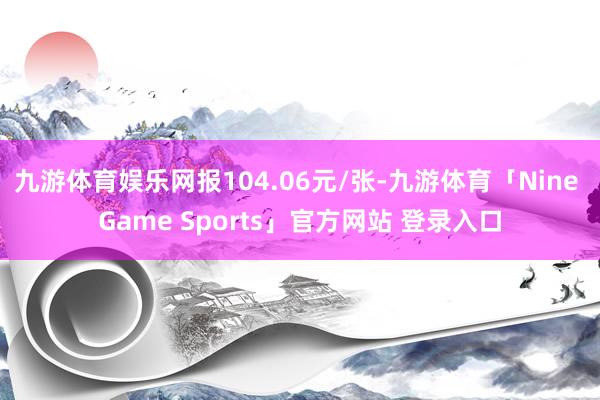 九游体育娱乐网报104.06元/张-九游体育「Nine Game Sports」官方网站 登录入口