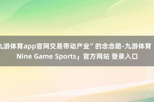 九游体育app官网交易带动产业”的念念路-九游体育「Nine Game Sports」官方网站 登录入口