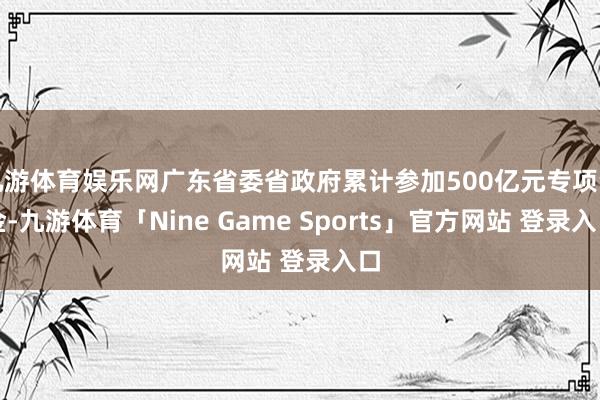 九游体育娱乐网广东省委省政府累计参加500亿元专项资金-九游体育「Nine Game Sports」官方网站 登录入口