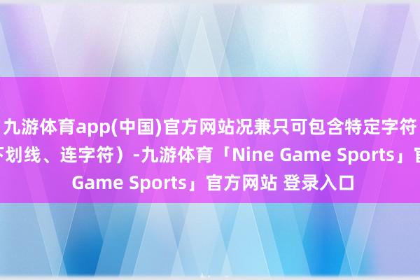 九游体育app(中国)官方网站况兼只可包含特定字符（字母、数字、下划线、连字符）-九游体育「Nine Game Sports」官方网站 登录入口