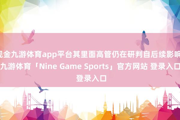 现金九游体育app平台其里面高管仍在研判自后续影响-九游体育「Nine Game Sports」官方网站 登录入口