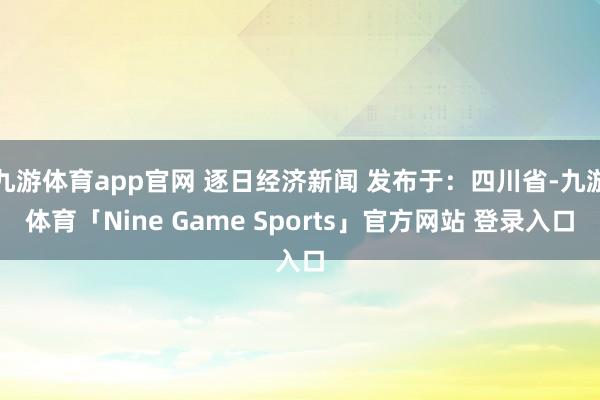 九游体育app官网 逐日经济新闻 发布于：四川省-九游体育「Nine Game Sports」官方网站 登录入口