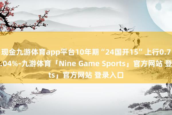 现金九游体育app平台10年期“24国开15”上行0.7bp报2.04%-九游体育「Nine Game Sports」官方网站 登录入口