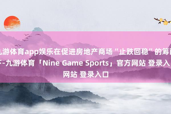 九游体育app娱乐在促进房地产商场“止跌回稳”的筹画下-九游体育「Nine Game Sports」官方网站 登录入口