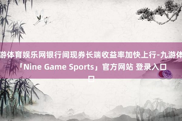 九游体育娱乐网银行间现券长端收益率加快上行-九游体育「Nine Game Sports」官方网站 登录入口