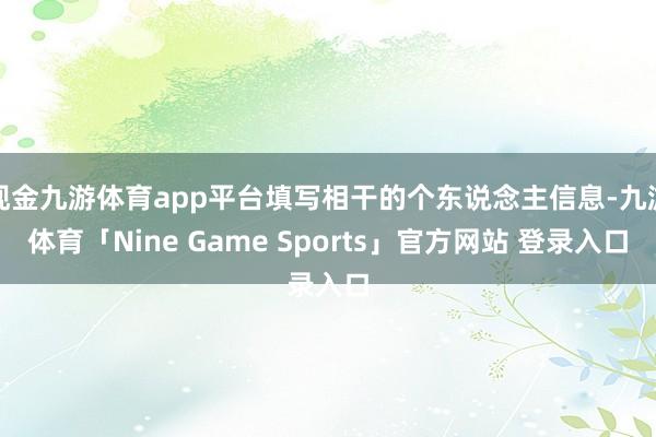 现金九游体育app平台填写相干的个东说念主信息-九游体育「Nine Game Sports」官方网站 登录入口