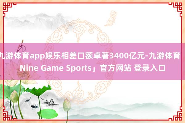 九游体育app娱乐相差口额卓著3400亿元-九游体育「Nine Game Sports」官方网站 登录入口