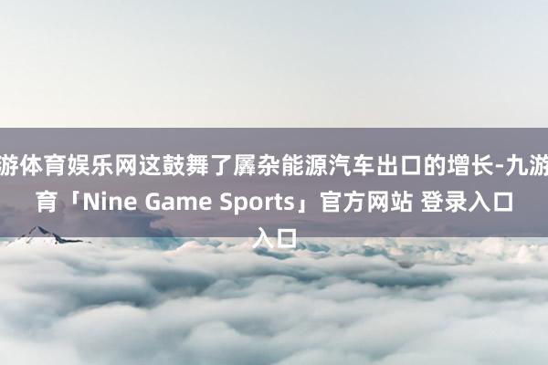 九游体育娱乐网这鼓舞了羼杂能源汽车出口的增长-九游体育「Nine Game Sports」官方网站 登录入口