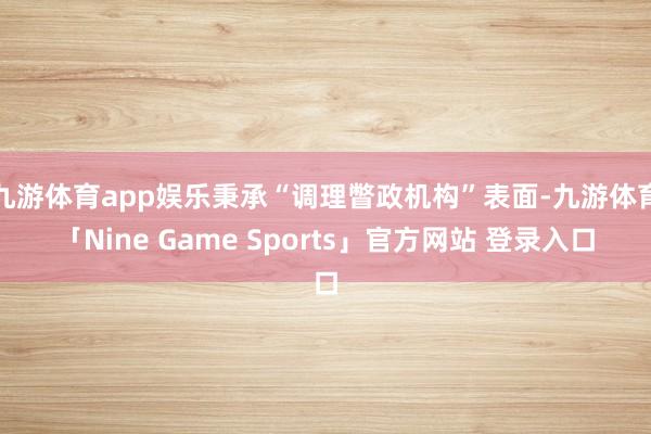 九游体育app娱乐秉承“调理瞥政机构”表面-九游体育「Nine Game Sports」官方网站 登录入口