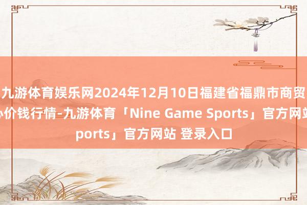 九游体育娱乐网2024年12月10日福建省福鼎市商贸业办事中心价钱行情-九游体育「Nine Game Sports」官方网站 登录入口