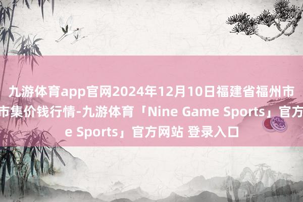 九游体育app官网2024年12月10日福建省福州市海峡蔬菜批发市集价钱行情-九游体育「Nine Game Sports」官方网站 登录入口