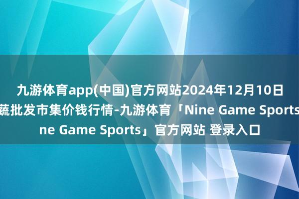 九游体育app(中国)官方网站2024年12月10日福建厦门同安闽南果蔬批发市集价钱行情-九游体育「Nine Game Sports」官方网站 登录入口