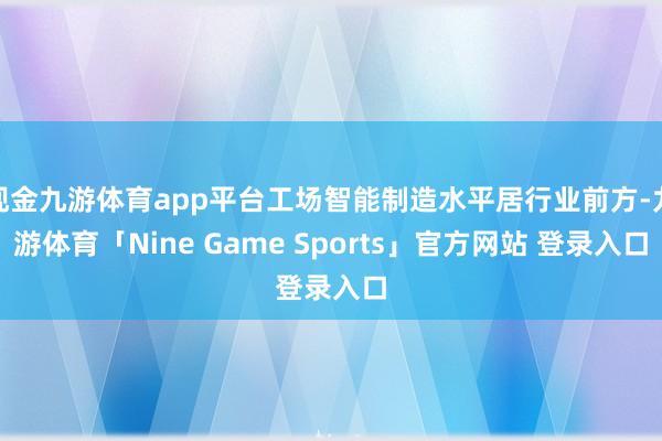 现金九游体育app平台工场智能制造水平居行业前方-九游体育「Nine Game Sports」官方网站 登录入口