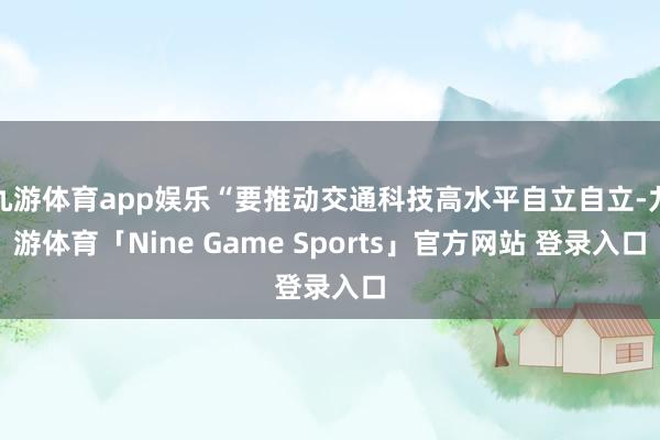 九游体育app娱乐“要推动交通科技高水平自立自立-九游体育「Nine Game Sports」官方网站 登录入口