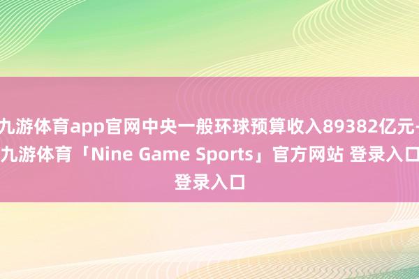 九游体育app官网中央一般环球预算收入89382亿元-九游体育「Nine Game Sports」官方网站 登录入口