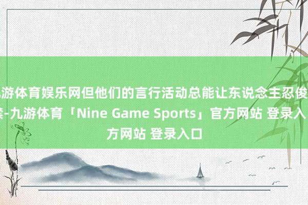 九游体育娱乐网但他们的言行活动总能让东说念主忍俊不禁-九游体育「Nine Game Sports」官方网站 登录入口