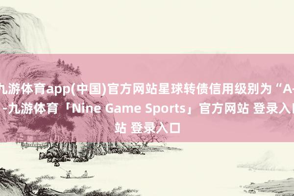 九游体育app(中国)官方网站星球转债信用级别为“A+”-九游体育「Nine Game Sports」官方网站 登录入口