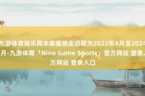 九游体育娱乐网本案推销走访期为2023年4月至2024年3月-九游体育「Nine Game Sports」官方网站 登录入口