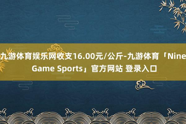 九游体育娱乐网收支16.00元/公斤-九游体育「Nine Game Sports」官方网站 登录入口