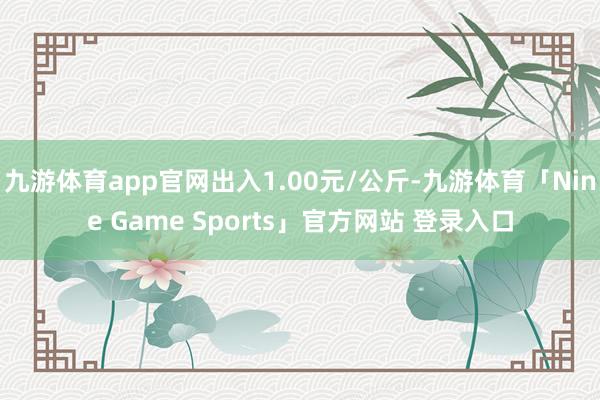 九游体育app官网出入1.00元/公斤-九游体育「Nine Game Sports」官方网站 登录入口