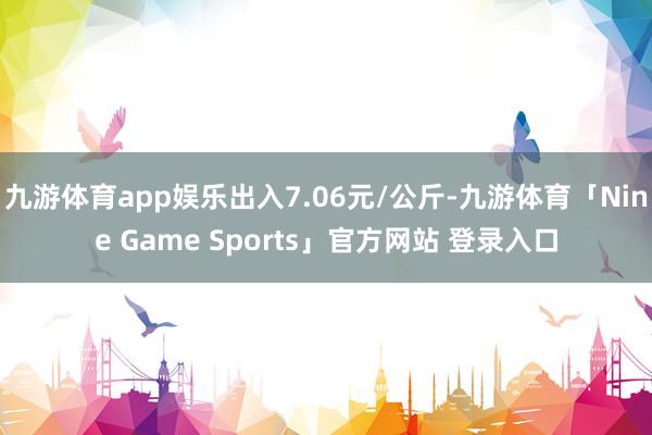 九游体育app娱乐出入7.06元/公斤-九游体育「Nine Game Sports」官方网站 登录入口