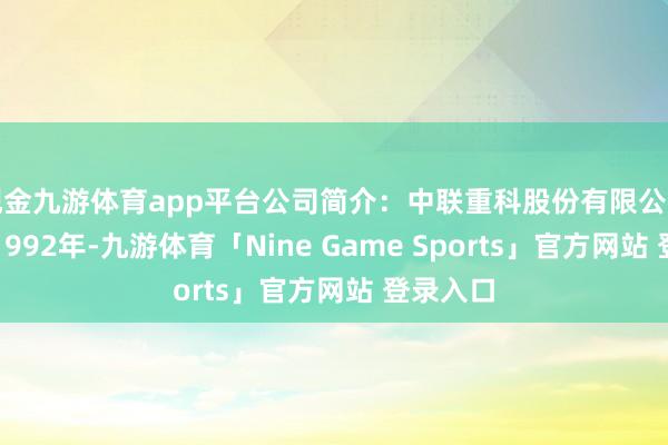 现金九游体育app平台公司简介：中联重科股份有限公司创立于1992年-九游体育「Nine Game Sports」官方网站 登录入口
