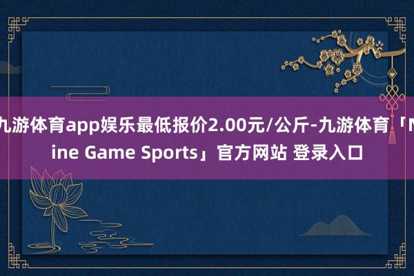 九游体育app娱乐最低报价2.00元/公斤-九游体育「Nine Game Sports」官方网站 登录入口