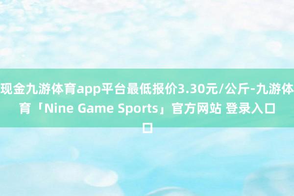 现金九游体育app平台最低报价3.30元/公斤-九游体育「Nine Game Sports」官方网站 登录入口